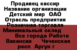 Продавец-кассир › Название организации ­ Детский мир, ОАО › Отрасль предприятия ­ Розничная торговля › Минимальный оклад ­ 25 000 - Все города Работа » Вакансии   . Чеченская респ.,Аргун г.